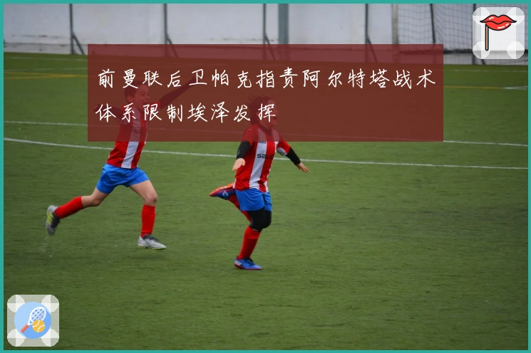 前曼联后卫帕克指责阿尔特塔战术体系限制埃泽发挥