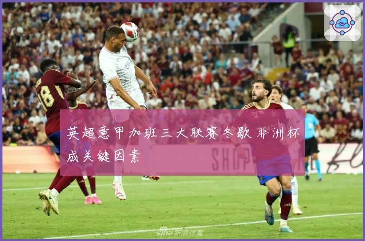 英超意甲加班三大联赛冬歇 非洲杯成关键因素