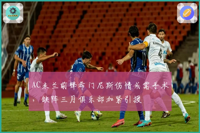 AC米兰前锋希门尼斯伤情或需手术，缺阵三月俱乐部加紧引援