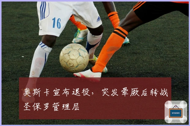 奥斯卡宣布退役，突发晕厥后转战圣保罗管理层