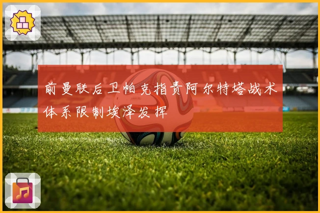 前曼联后卫帕克指责阿尔特塔战术体系限制埃泽发挥