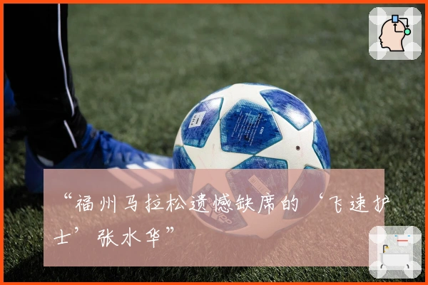 “福州马拉松遗憾缺席的‘飞速护士’张水华”