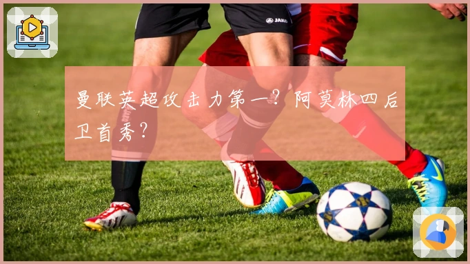 曼联英超攻击力第一？阿莫林四后卫首秀？