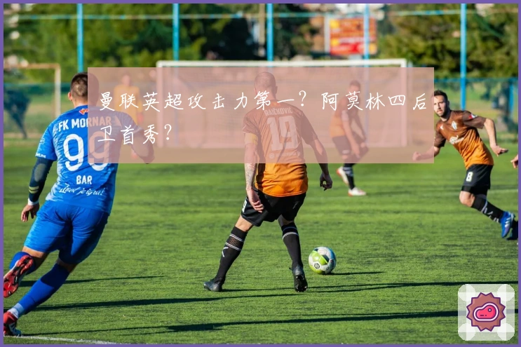 曼联英超攻击力第一？阿莫林四后卫首秀？