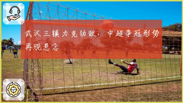 武汉三镇力克劲敌，中超争冠形势再现悬念