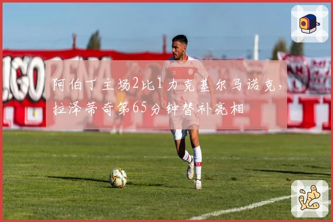 阿伯丁主场2比1力克基尔马诺克，拉泽蒂奇第65分钟替补亮相