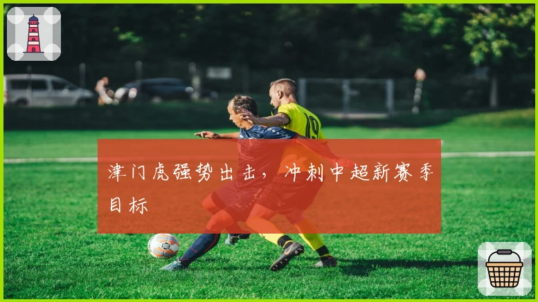 津门虎强势出击，冲刺中超新赛季目标